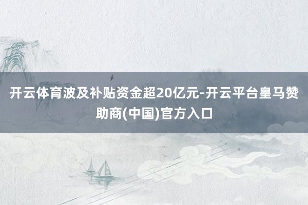开云体育波及补贴资金超20亿元-开云平台皇马赞助商(中国)官方入口