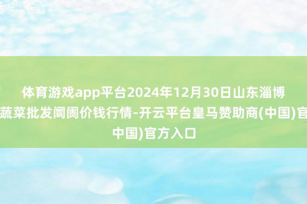 体育游戏app平台2024年12月30日山东淄博市鲁中蔬菜批发阛阓价钱行情-开云平台皇马赞助商(中国)官方入口