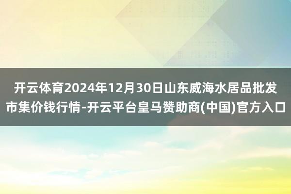 开云体育2024年12月30日山东威海水居品批发市集价钱行情-开云平台皇马赞助商(中国)官方入口