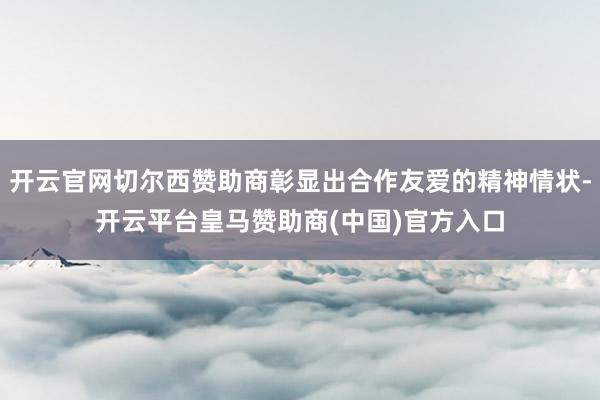 开云官网切尔西赞助商彰显出合作友爱的精神情状-开云平台皇马赞助商(中国)官方入口