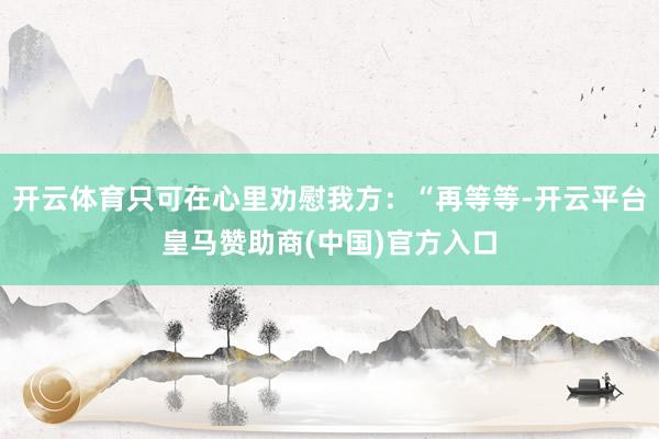 开云体育只可在心里劝慰我方：“再等等-开云平台皇马赞助商(中国)官方入口