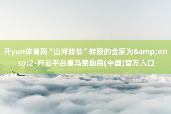 开yun体育网“山河转债”转股的金额为&ensp;2-开云平台皇马赞助商(中国)官方入口