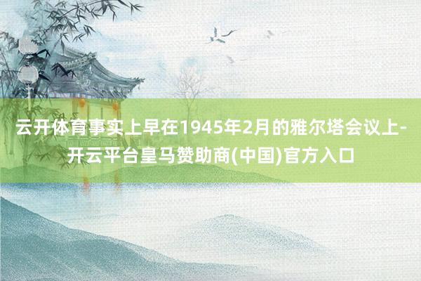 云开体育事实上早在1945年2月的雅尔塔会议上-开云平台皇马赞助商(中国)官方入口