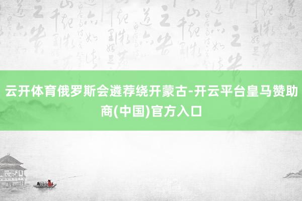 云开体育俄罗斯会遴荐绕开蒙古-开云平台皇马赞助商(中国)官方入口