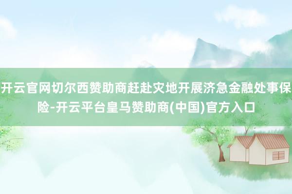 开云官网切尔西赞助商赶赴灾地开展济急金融处事保险-开云平台皇马赞助商(中国)官方入口