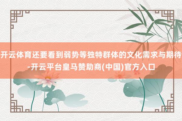 开云体育还要看到弱势等独特群体的文化需求与期待-开云平台皇马赞助商(中国)官方入口