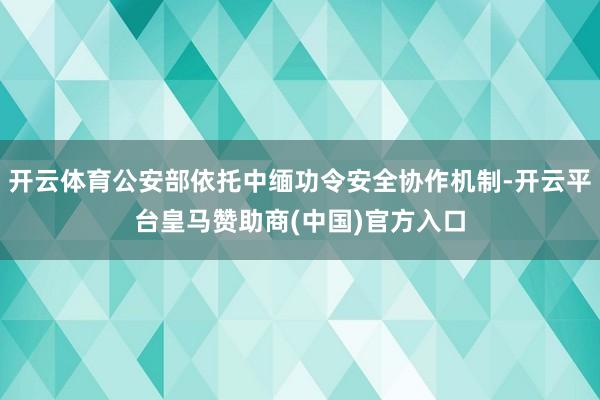 开云体育公安部依托中缅功令安全协作机制-开云平台皇马赞助商(中国)官方入口