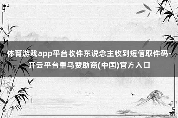 体育游戏app平台收件东说念主收到短信取件码-开云平台皇马赞助商(中国)官方入口