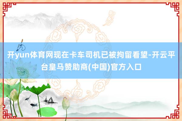 开yun体育网现在卡车司机已被拘留看望-开云平台皇马赞助商(中国)官方入口