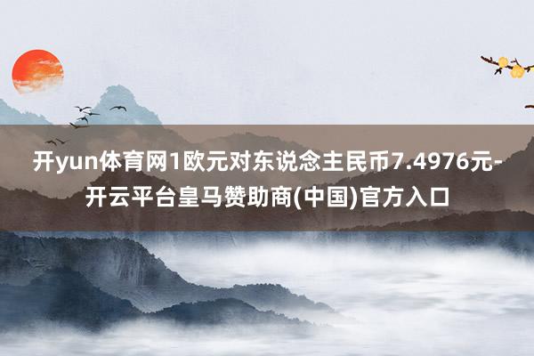 开yun体育网1欧元对东说念主民币7.4976元-开云平台皇马赞助商(中国)官方入口