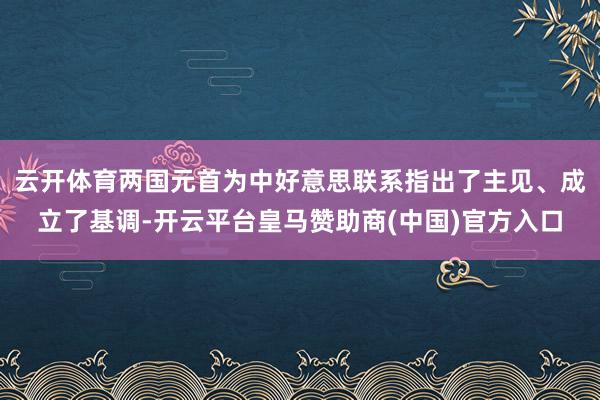 云开体育两国元首为中好意思联系指出了主见、成立了基调-开云平台皇马赞助商(中国)官方入口