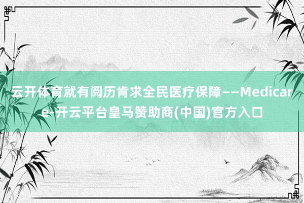云开体育就有阅历肯求全民医疗保障——Medicare-开云平台皇马赞助商(中国)官方入口