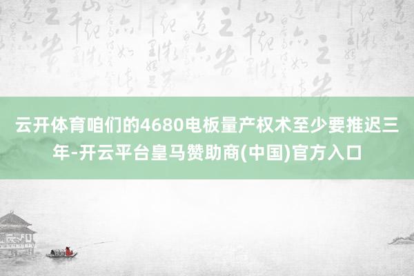 云开体育咱们的4680电板量产权术至少要推迟三年-开云平台皇马赞助商(中国)官方入口