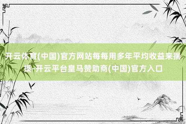 开云体育(中国)官方网站每每用多年平均收益来揣摸-开云平台皇马赞助商(中国)官方入口
