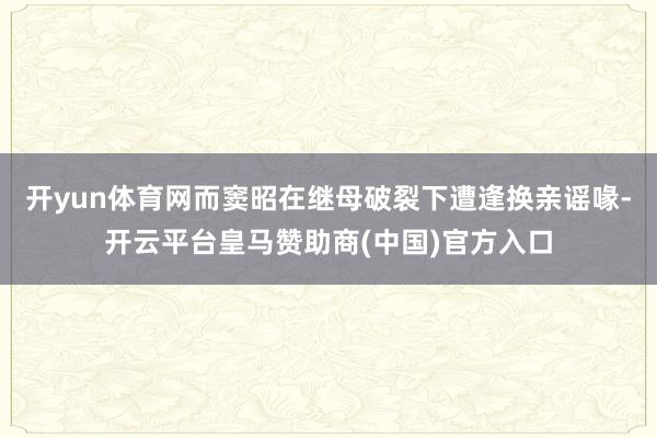 开yun体育网而窦昭在继母破裂下遭逢换亲谣喙-开云平台皇马赞助商(中国)官方入口