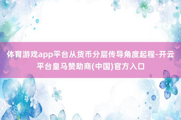 体育游戏app平台从货币分层传导角度起程-开云平台皇马赞助商(中国)官方入口