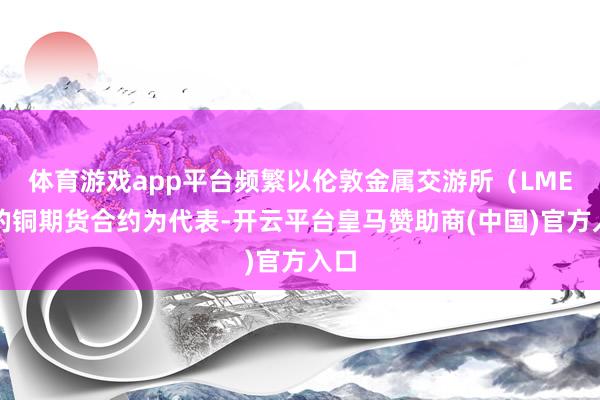 体育游戏app平台频繁以伦敦金属交游所（LME）的铜期货合约为代表-开云平台皇马赞助商(中国)官方入口