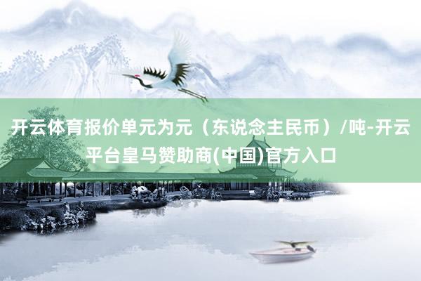 开云体育报价单元为元（东说念主民币）/吨-开云平台皇马赞助商(中国)官方入口