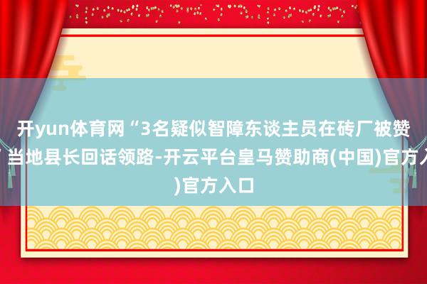 开yun体育网“3名疑似智障东谈主员在砖厂被赞成”当地县长回话领路-开云平台皇马赞助商(中国)官方入口