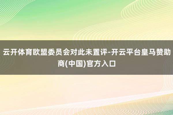 云开体育欧盟委员会对此未置评-开云平台皇马赞助商(中国)官方入口