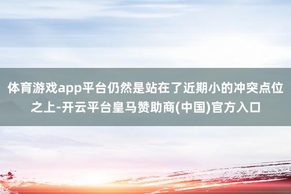 体育游戏app平台仍然是站在了近期小的冲突点位之上-开云平台皇马赞助商(中国)官方入口