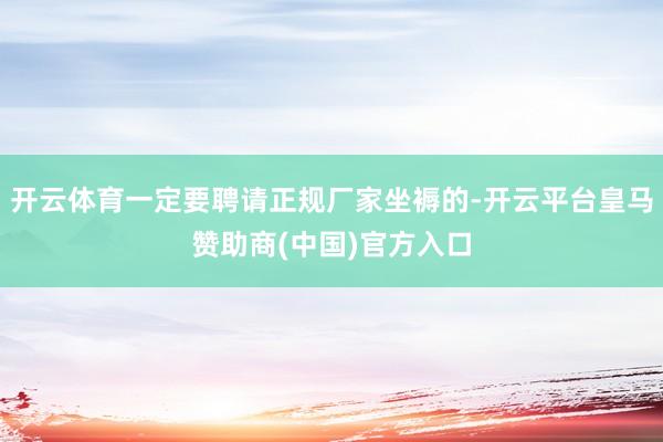 开云体育一定要聘请正规厂家坐褥的-开云平台皇马赞助商(中国)官方入口