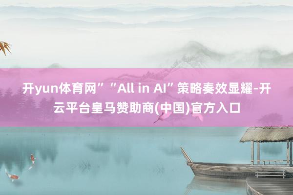 开yun体育网”“All in AI”策略奏效显耀-开云平台皇马赞助商(中国)官方入口