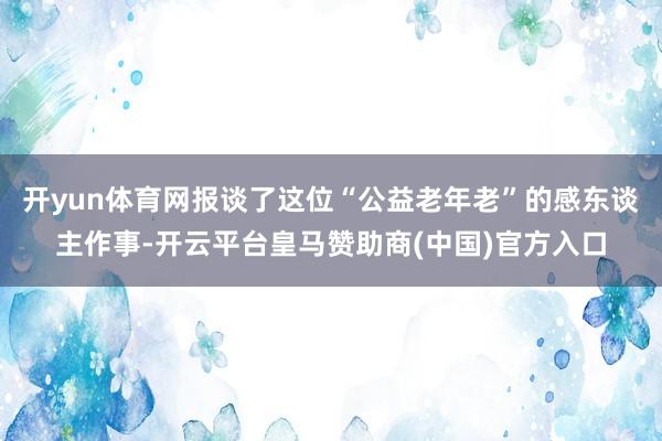 开yun体育网报谈了这位“公益老年老”的感东谈主作事-开云平台皇马赞助商(中国)官方入口