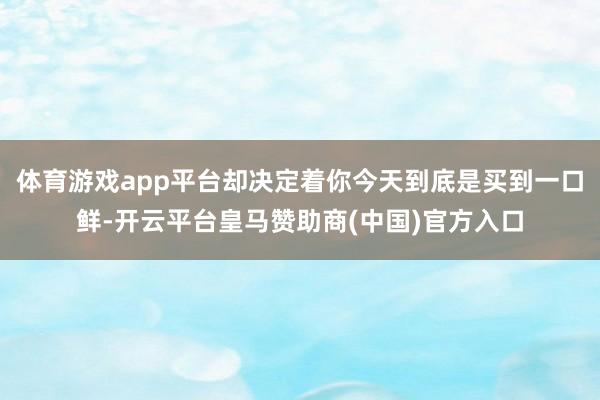 体育游戏app平台却决定着你今天到底是买到一口鲜-开云平台皇马赞助商(中国)官方入口