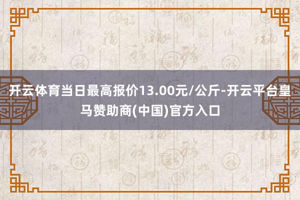 开云体育当日最高报价13.00元/公斤-开云平台皇马赞助商(中国)官方入口