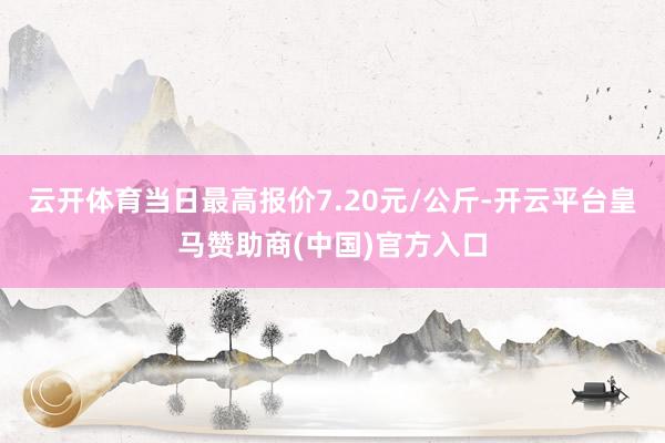 云开体育当日最高报价7.20元/公斤-开云平台皇马赞助商(中国)官方入口