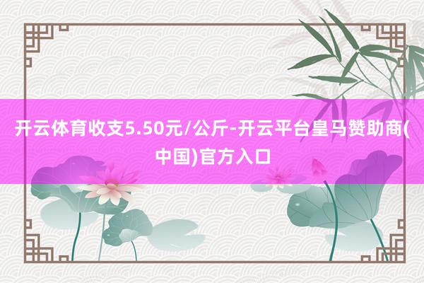 开云体育收支5.50元/公斤-开云平台皇马赞助商(中国)官方入口