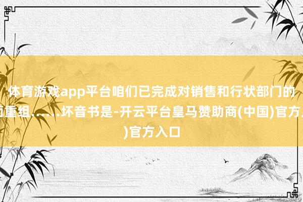 体育游戏app平台咱们已完成对销售和行状部门的全面重组……坏音书是-开云平台皇马赞助商(中国)官方入口
