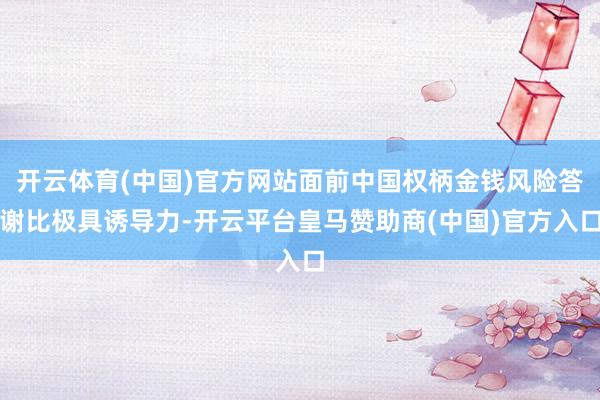 开云体育(中国)官方网站面前中国权柄金钱风险答谢比极具诱导力-开云平台皇马赞助商(中国)官方入口