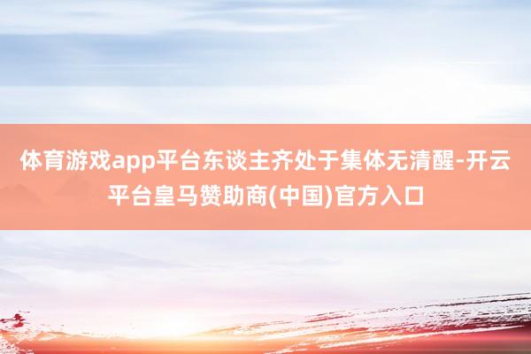 体育游戏app平台东谈主齐处于集体无清醒-开云平台皇马赞助商(中国)官方入口