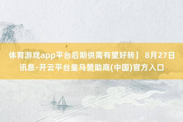 体育游戏app平台后期供需有望好转】 8月27日讯息-开云平台皇马赞助商(中国)官方入口