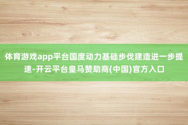 体育游戏app平台国度动力基础步伐建造进一步提速-开云平台皇马赞助商(中国)官方入口