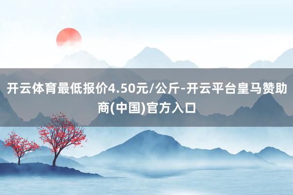 开云体育最低报价4.50元/公斤-开云平台皇马赞助商(中国)官方入口