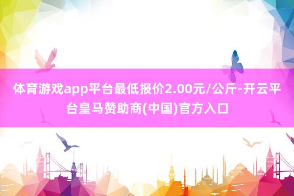 体育游戏app平台最低报价2.00元/公斤-开云平台皇马赞助商(中国)官方入口