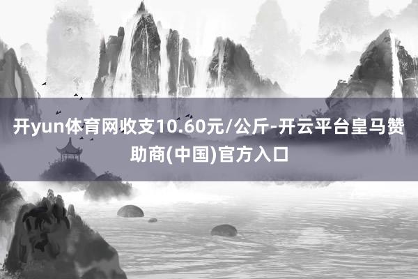 开yun体育网收支10.60元/公斤-开云平台皇马赞助商(中国)官方入口