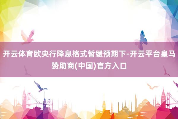 开云体育欧央行降息格式暂缓预期下-开云平台皇马赞助商(中国)官方入口