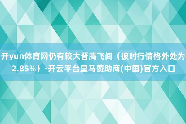 开yun体育网仍有较大晋腾飞间（彼时行情格外处为2.85%）-开云平台皇马赞助商(中国)官方入口